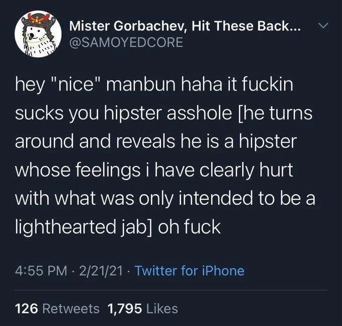 hey "nice" manbun haha it fuckin sucks you hipster asshole [he turns around and reveals he is a hipster whose feelings i have clearly hurt with what was only intended to be a lighthearted jab] oh fuck