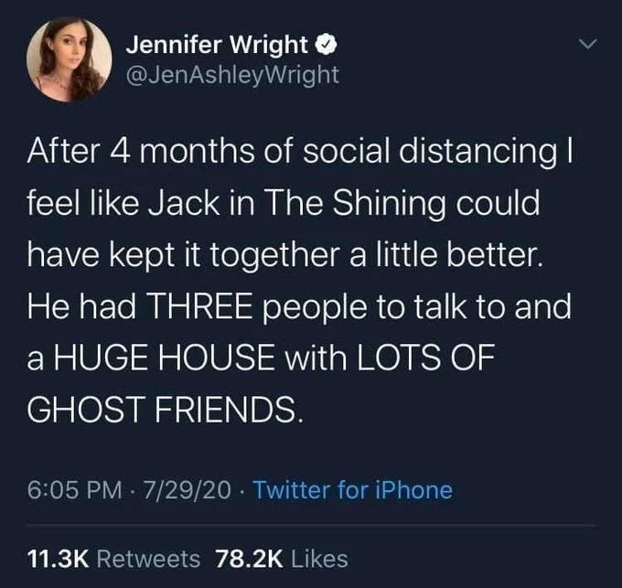 After 4 months of social distancing | feel like Jack in The Shining could have kept it together a little better. He had THREE people to talk to and a HUGE HOUSE with LOTS OF GHOST FRIENDS.