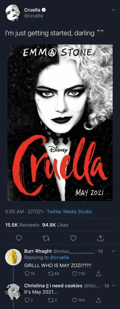 I'm just getting started, darling

(photo of poster reading) 
EMMA STONE
CRUELLA
MAY 2021



Burr Rhaght @xxiuu_
Replying to @cruella
GIRLLL WHO IS MAY ZOZI????



Christina || i need cookies @itsc.... 1d 
It's May 2021...