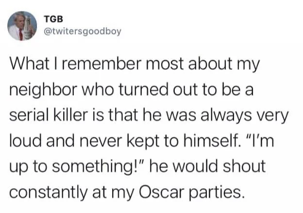 What I remember most about my neighbor who turned out to be serial killer is that he was always very loud and never kept to himself. "I'm up to something!" he would shout constantly at my Oscar parties.