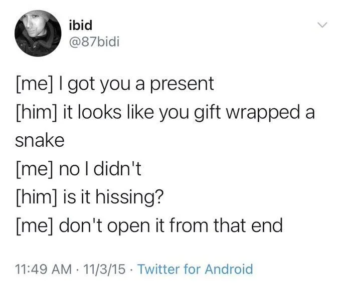 [me] I got you a present
[him] it looks like you gift wrapped a
snake
[me] no I didn't
[him] is it hissing?
[me] don't open it from that end