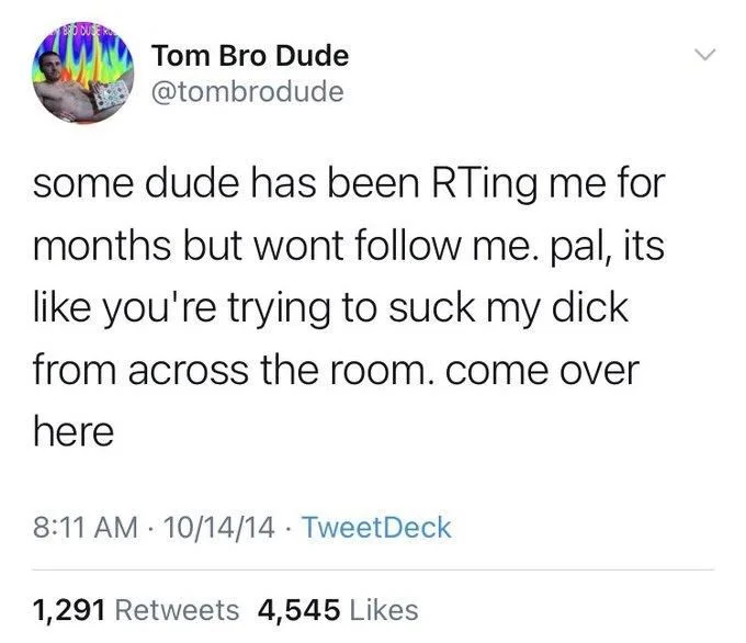 some dude has been RTing me for months but wont follow me. pal, its like you're trying to suck my dick from across the room. come over here