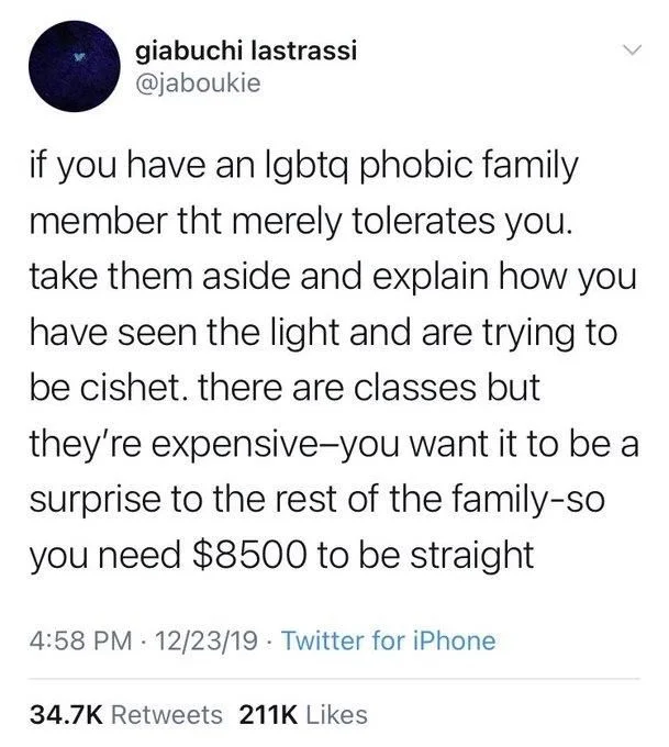 <
if you have an lgbtq phobic family member tht merely tolerates you. take them aside and explain how you have seen the light and are trying to be cishet. there are classes but they're expensive-you want it to be a surprise to the rest of the family-so you need $8500 to be straight