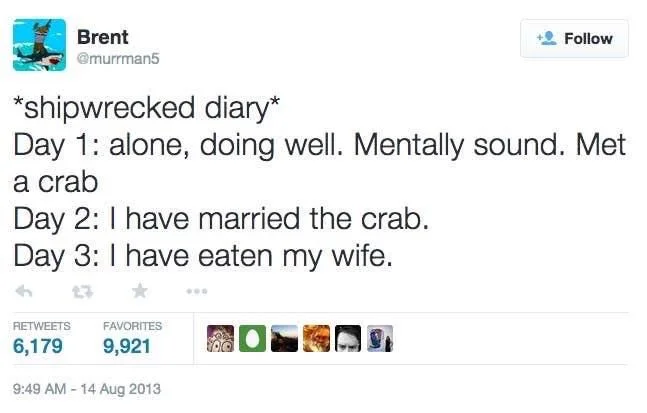 *shipwrecked diary*
Follow
Day 1: alone, doing well. Mentally sound. Met a crab
Day 2: I have married the crab. 
Day 3: I have eaten my wife.