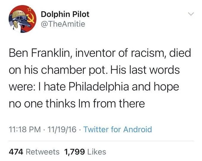 Ben Franklin, inventor of racism, died on his chamber pot. His last words were: I hate Philadelphia and hope no one thinks Im from there