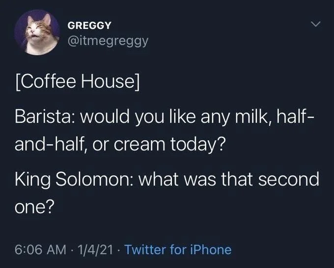 [Coffee House]
Barista: would you like any milk, half- and-half, or cream today?
King Solomon: what was that second one?