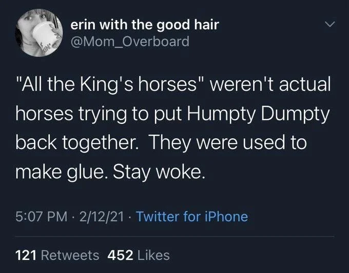 "All the King's horses" weren't actual horses trying to put Humpty Dumpty back together. They were used to make glue. Stay woke.