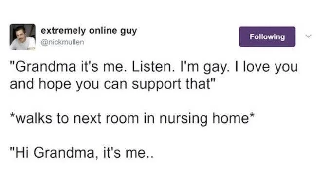 "Grandma it's me. Listen. I'm gay. I love you and hope you can support that"

*walks to next room in nursing home*

"Hi Grandma, it's me..