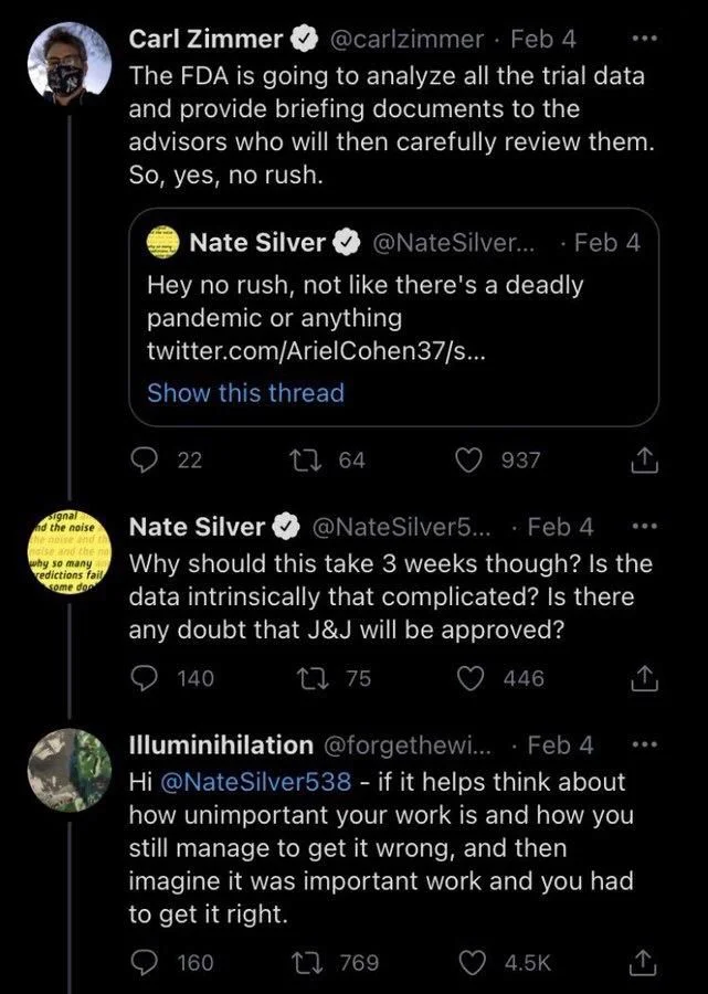 Silver... Feb 4
Hey no rush, not like there's a deadly pandemic or anything twitter.com/Ariel Cohen37/s...



Carl Zimmer
@carlzimmer. Feb 4
The FDA is going to analyze all the trial data and provide briefing documents to the
advisors who will then carefully review them. So, yes, no rush.



@NateSilver5.... Feb 4
Nate Silver
Why should this take 3 weeks though? Is the data intrinsically that complicated? Is there any doubt that J&J will be approved?


Illuminihilation @forgethewi.... Feb 4
Hi @NateSilver538 - if it helps think about how unimportant your work is and how you still manage to get it wrong, and then imagine it was important work and you had to get it right.