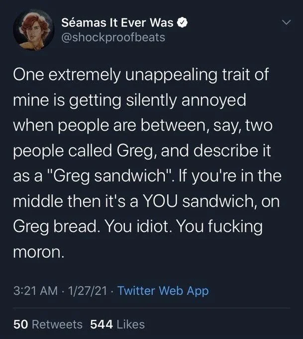 One extremely unappealing trait of mine is getting silently annoyed when people are between, say, two people called Greg, and describe it as a "Greg sandwich". If you're in the middle then it's a YOU sandwich, on Greg bread. You idiot. You fucking moron.