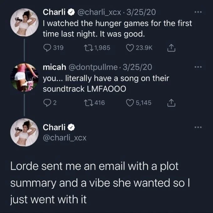 I watched the hunger games for the first time last night. It was good.


micah @dontpullme⚫ 3/25/20
you... literally have a song on their soundtrack LMFAOOO


Charli
@charli_xcx
Lorde sent me an email with a plot
summary and a vibe she wanted so I just went with it