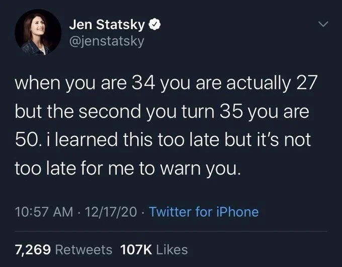 when you are 34 you are actually 27 but the second you turn 35 you are 50. i learned this too late but it's not too late for me to warn you.