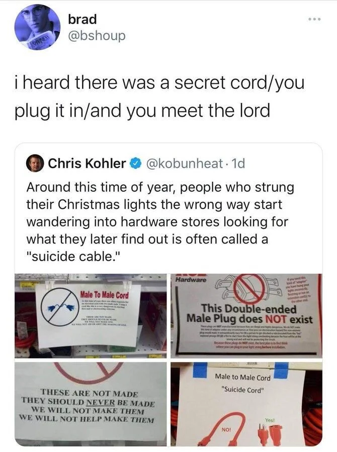 i heard there was a secret cord/you
plug it in/and you meet the lord


Chris Kohler
@kobunheat. 1d
Around this time of year, people who strung their Christmas lights the wrong way start wandering into hardware stores looking for what they later find out is often called a
"suicide cable."


(Photo of signs) 

This Double-ended Male Plug does NOT exist

THESE ARE NOT MADE THEY SHOULD NEVER BE MADE WE WILL NOT MAKE THEM WE WILL NOT HELP MAKE THEM