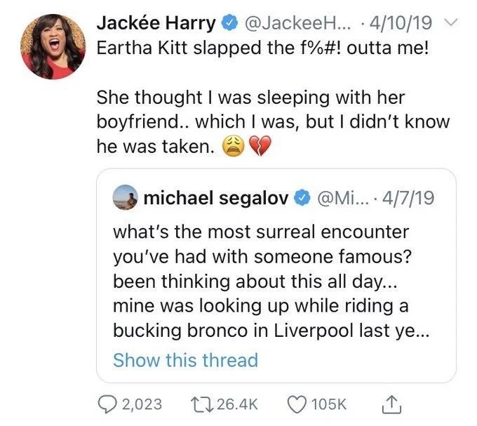 ... 4/10/19 Eartha Kitt slapped the f%#! outta me!
She thought I was sleeping with her boyfriend.. which I was, but I didn't know he was taken.


michael segalov
@Mi.... 4/7/19
what's the most surreal encounter you've had with someone famous? been thinking about this all day... mine was looking up while riding a bucking bronco in Liverpool last ye... Show this thread
