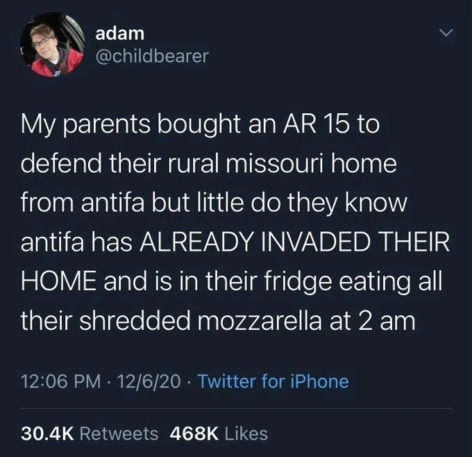 My parents bought an AR 15 to
defend their rural missouri home from antifa but little do they know antifa has ALREADY INVADED THEIR HOME and is in their fridge eating all their shredded mozzarella at 2 am