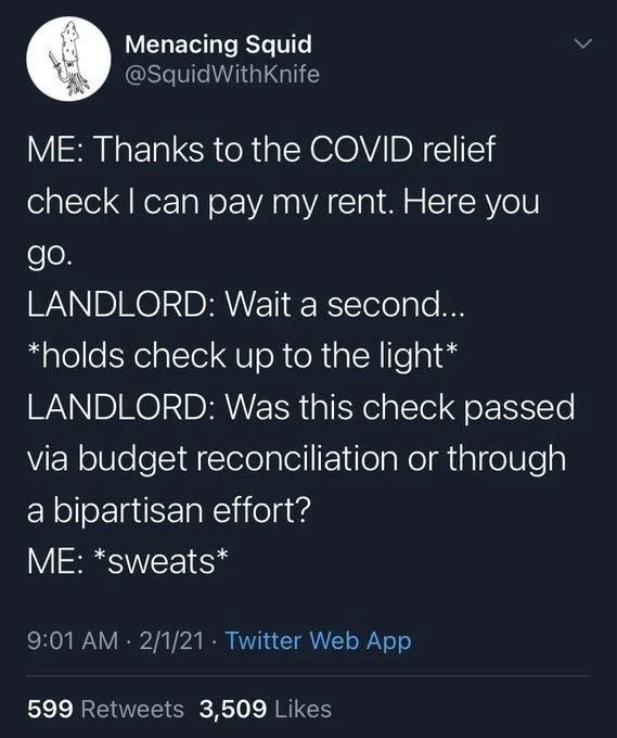 ME: Thanks to the COVID relief check I can pay my rent. Here you
go.
LANDLORD: Wait a second...
*holds check up to the light* LANDLORD: Was this check passed via budget reconciliation or through a bipartisan effort?
ME: *sweats*