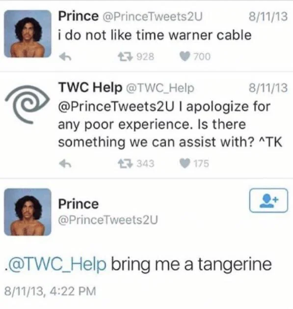 i do not like time warner cable


TWC Help @TWC_Help
8/11/13
@PrinceTweets2UI apologize for any poor experience. Is there something we can assist with? ^TK


@PrinceTweets2U
.@TWC_Help bring me a tangerine
8/11/13, 4:22 PM