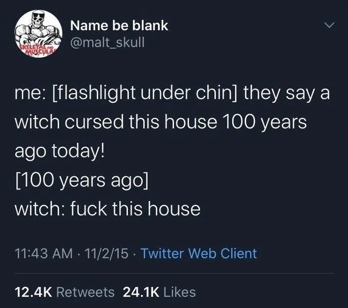 me: [flashlight under chin] they say a
witch cursed this house 100 years
ago today!
[100 years ago]
witch: fuck this house