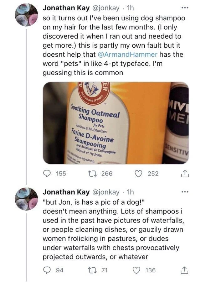 so it turns out I've been using dog shampoo on my hair for the last few months. (I only discovered it when I ran out and needed to get more.) this is partly my own fault but it doesnt help that @Armand Hammer has the word "pets" in like 4-pt typeface. I'm guessing this is common

(PHOTO OF WHAT IS SO OBVIOUSLY DOG SHAMPOO)

Jonathan Kay @jonkay. 1h
"but Jon, is has a pic of a dog!"
doesn't mean anything. Lots of shampoos i used in the past have pictures of waterfalls, or people cleaning dishes, or gauzily drawn women frolicking in pastures, or dudes under waterfalls with chests provocatively projected outwards, or whatever