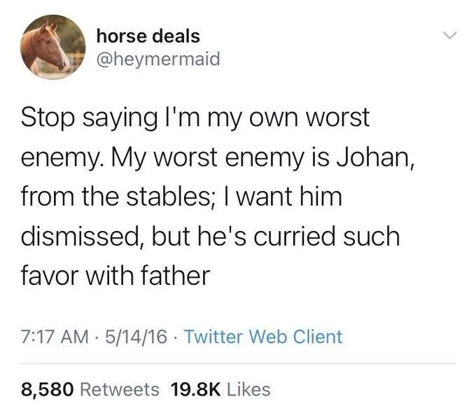 Stop saying I'm my own worst
enemy. My worst enemy is Johan, from the stables; I want him dismissed, but he's curried such
favor with father