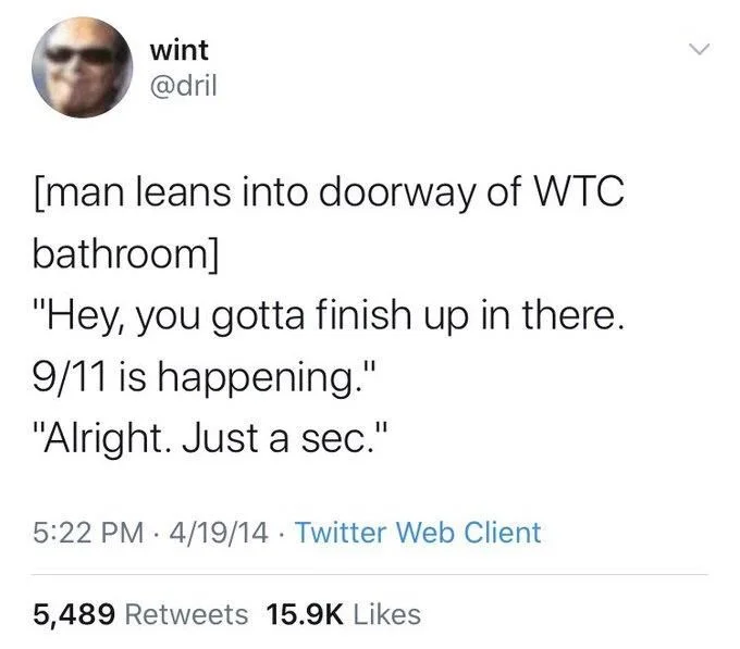 [man leans into doorway of WTC bathroom]
"Hey, you gotta finish up in there.
9/11 is happening."
"Alright. Just a sec."