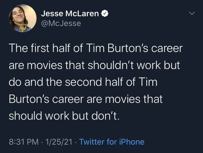 The first half of Tim Burton's career are movies that shouldn't work but do and the second half of Tim
Burton's career are movies that should work but don't.