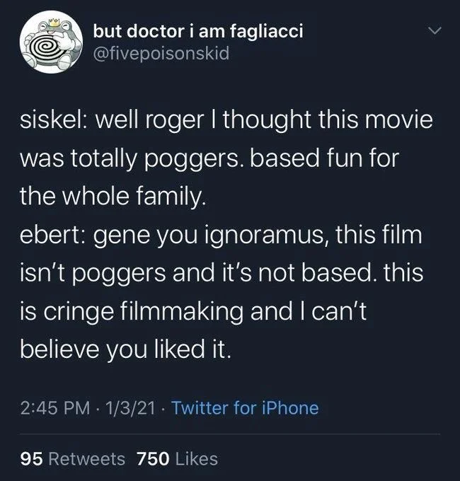 siskel: well roger I thought this movie was totally poggers. based fun for the whole family.
ebert: gene you ignoramus, this film isn't poggers and it's not based. this is cringe filmmaking and I can't believe you liked it.