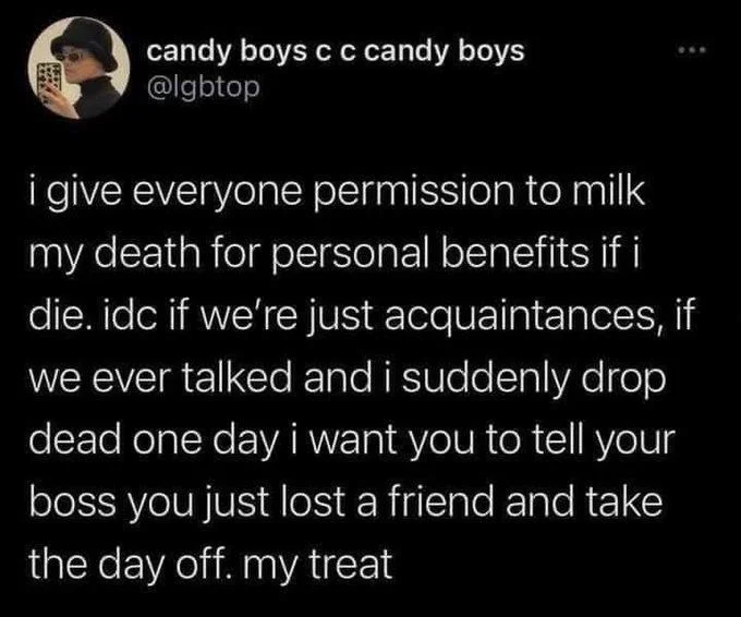 i give everyone permission to milk my death for personal benefits if i die. idc if we're just acquaintances, if we ever talked and i suddenly drop dead one day i want you to tell your boss you just lost a friend and take the day off. my treat