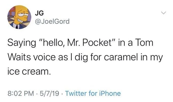 Saying "hello, Mr. Pocket" in a Tom
Waits voice as I dig for caramel in my
ice cream.