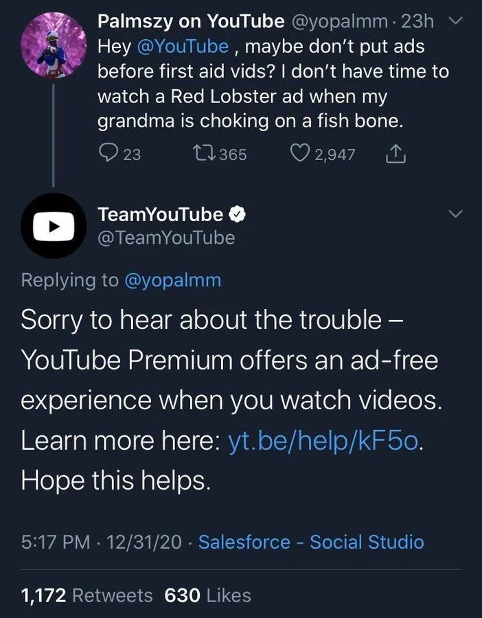 . 23h Hey @YouTube, maybe don't put ads before first aid vids? I don't have time to watch a Red Lobster ad when my grandma is choking on a fish bone.


TeamYouTube
@TeamYouTube
Replying to @yopalmm

Sorry to hear about the trouble - YouTube Premium offers an ad-free experience when you watch videos. Learn more here: yt.be/help/kF50. Hope this helps.