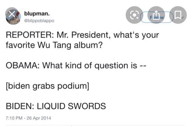 REPORTER: Mr. President, what's your
favorite Wu Tang album?
OBAMA: What kind of question is --
[biden grabs podium]
BIDEN: LIQUID SWORDS