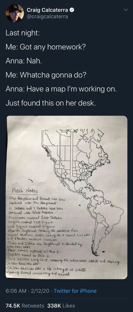 Last night:
Me: Got any homework?
Anna: Nah.
Me: Whatcha gonna do?
Anna: Have a map I'm working on. 
Just found this on her desk.

(Ink drawing of wildly modified north and South America) 

-New Hampshire and Vermont have been Combined into New Hampsmant 
-N. Dakota and S. Dakota have been combined into West Dakota 
-Minnesota renamed East Dakota -Virginia renamed East Virginia
-West Virginia renared Virginia
-Florida lengthenal, removing
ble coastline from.
several southern states, leading to a second civil war and Florida's eventual secession
Texas and I dale also lengthenal as decided by
unan.mous vote
-Four corners replaced w/ Oh. 2
-Capital moved to Ohio 2
-Chile becomes Long Chile, removing the entire West coast and causing Chilean-American War
-Chilean-American War is the catalyst of WWIIT
Wyoming deemed unnecessary and removed