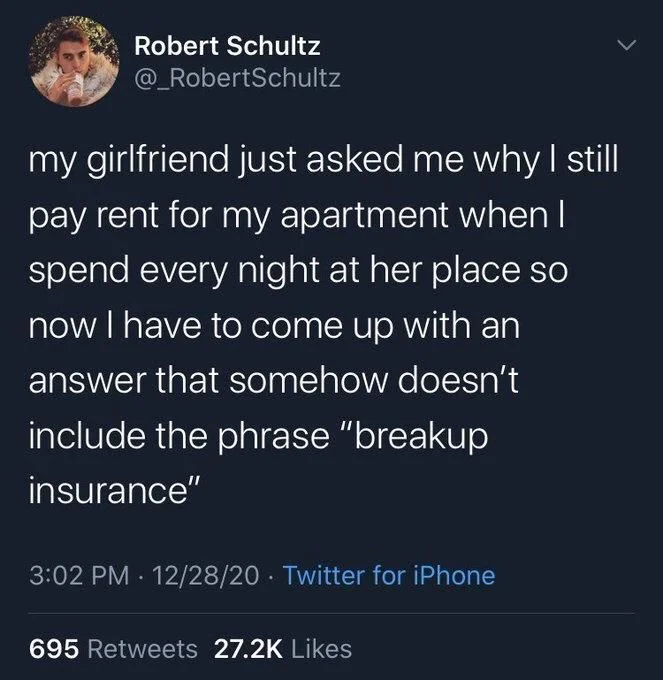 my girlfriend just asked me why I still pay rent for my apartment when I spend every night at her place so now I have to come up with an answer that somehow doesn't include the phrase "breakup insurance"
