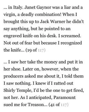 ... in Italy. Janet Gaynor was a liar and a virgin, a deadly combination! When I brought this up to Jack Warner he didn't say anything, but he pointed to an engraved knife on his desk. I screamed. Not out of fear but because I recognized the knife... (19 of 117)

... I saw her take the money and put it in her shoe. Later on, however, when the producers asked me about it, I told them I saw nothing. I knew if I ratted out Shirly Temple, I'd be the one to get fired, not her. As I anticipated, Paramount sued me for Treason... (41 of 117)
