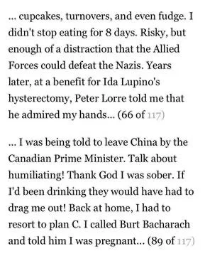 ... cupcakes, turnovers, and even fudge. I didn't stop eating for 8 days. Risky, but enough of a distraction that the Allied Forces could defeat the Nazis. Years later, at a benefit for Ida Lupino's hysterectomy, Peter Lorre told me that he admired my hands... (66 of 117)

... I was being told to leave China by the Canadian Prime Minister. Talk about humiliating! Thank God I was sober. If I'd been drinking they would have had to drag me out! Back at home, I had to resort to plan C. I called Burt Bacharach and told him I was pregnant... (89 of 117)