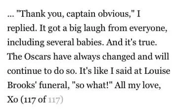 ... "Thank you, captain obvious," I replied. It got a big laugh from everyone, including several babies. And it's true.
The Oscars have always changed and will continue to do so. It's like I said at Louise Brooks' funeral, "so what!" All my love, Xo (117 of 117)