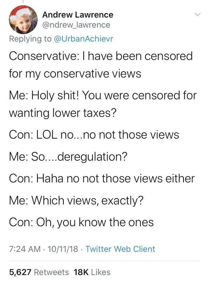 Replying to @UrbanAchievr
Conservative: I have been censored for my conservative views
Me: Holy shit! You were censored for wanting lower taxes?
Con: LOL no...no not those views
Me: So....deregulation?
Con: Haha no not those views either
Me: Which views, exactly?
Con: Oh, you know the ones