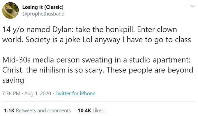 14 y/o named Dylan: take the honkpill. Enter clown world. Society is a joke Lol anyway I have to go to class


Mid-30s media person sweating in a studio apartment: Christ. the nihilism is so scary. These people are beyond saving