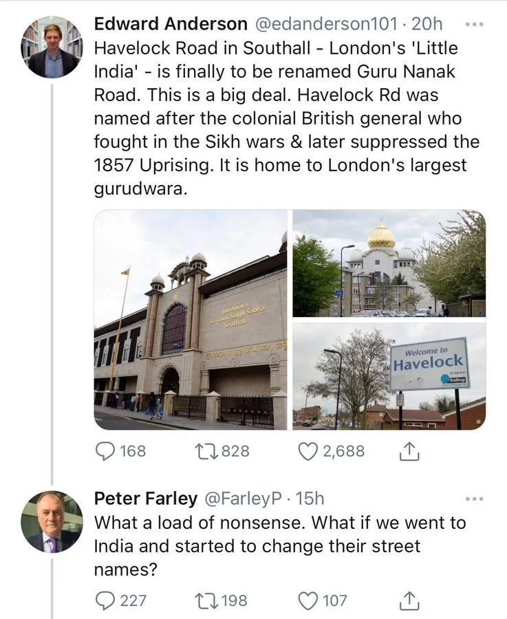 20h
Havelock Road in Southall - London's 'Little India' - is finally to be renamed Guru Nanak Road. This is a big deal. Havelock Rd was
named after the colonial British general who fought in the Sikh wars & later suppressed the 1857 Uprising. It is home to London's largest gurudwara.


Peter Farley @FarleyP. 15h
What a load of nonsense. What if we went to India and started to change their street
names?