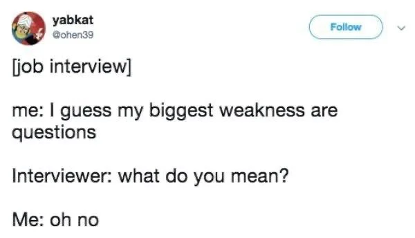 [job interview]
me: I guess my biggest weakness are questions
Interviewer: what do you mean?
Me: oh no