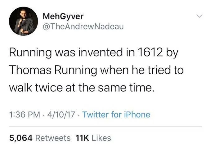 Running was invented in 1612 by Thomas Running when he tried to
walk twice at the same time.