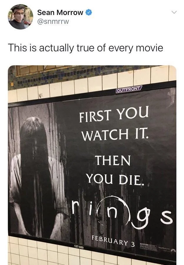 This is actually true of every movie


(Poster for a Ring movie)

FIRST YOU WATCH IT.
THEN
YOU DIE.