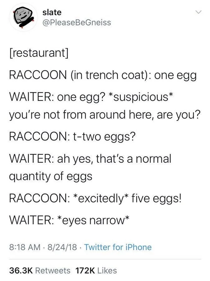 [restaurant]
RACCOON (in trench coat): one egg
WAITER: one egg? *suspicious* you're not from around here, are you?
RACCOON: t-two eggs?
WAITER: ah yes, that's a normal quantity of eggs
RACCOON: *excitedly* five eggs!
WAITER: *eyes narrow*