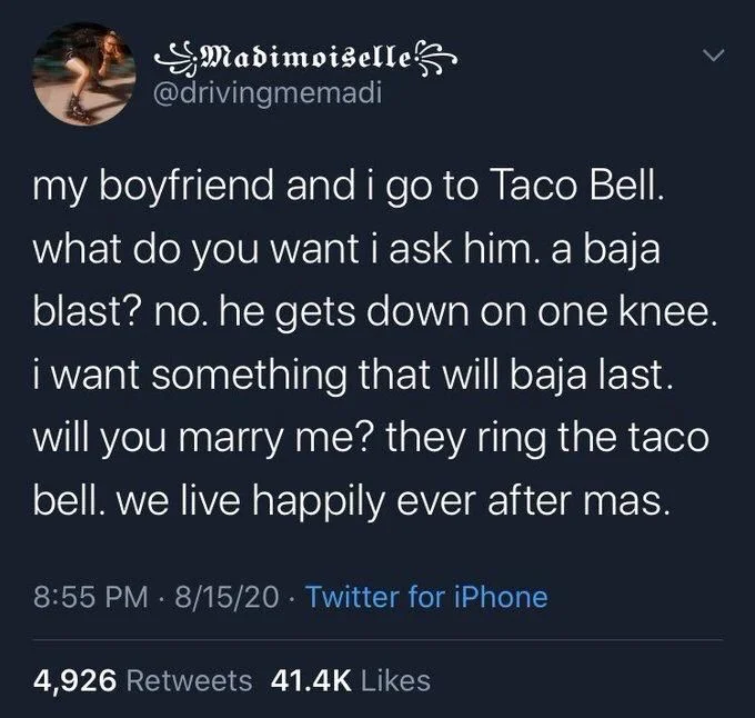 my boyfriend and i go to Taco Bell. what do you want i ask him. a baja blast? no. he gets down on one knee. i want something that will baja last. will you marry me? they ring the taco bell. we live happily ever after mas.
