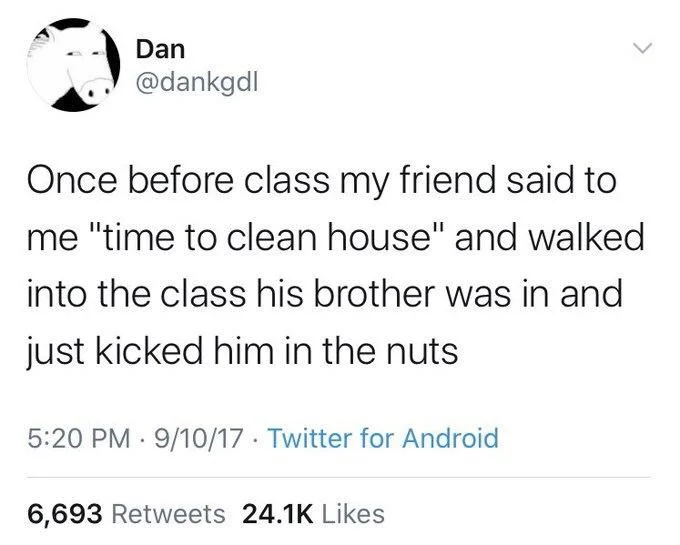 Once before class my friend said to me "time to clean house" and walked into the class his brother was in and
just kicked him in the nuts