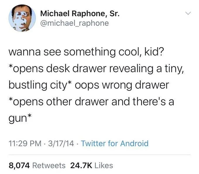 wanna see something cool, kid? *opens desk drawer revealing a tiny, bustling city* oops wrong drawer *opens other drawer and there's a gun*