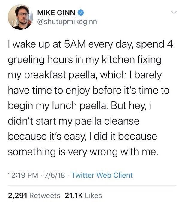 I wake up at 5AM every day, spend 4 grueling hours in my kitchen fixing my breakfast paella, which I barely have time to enjoy before it's time to begin my lunch paella. But hey, i didn't start my paella cleanse because it's easy, I did it because something is very wrong with me.