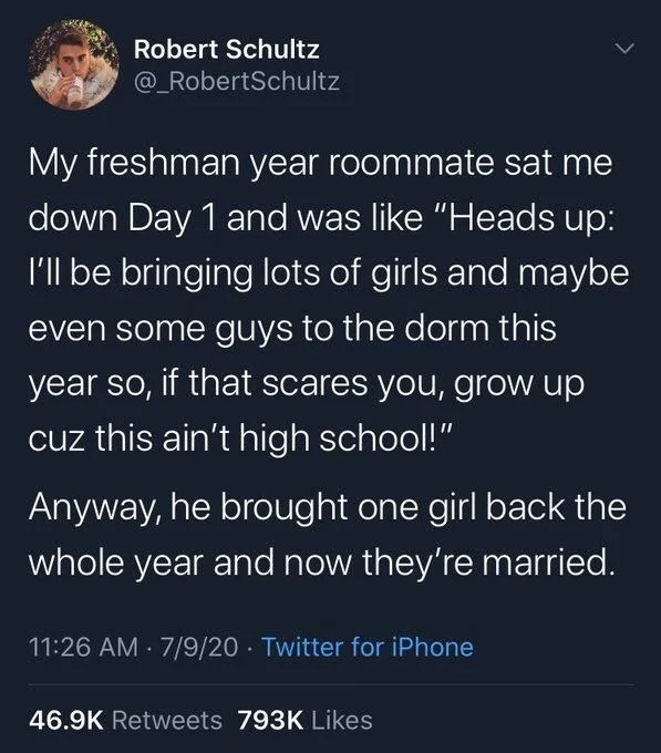 My freshman year roommate sat me down Day 1 and was like "Heads up: I'll be bringing lots of girls and maybe even some guys to the dorm this year so, if that scares you, grow up cuz this ain't high school!"
Anyway, he brought one girl back the whole year and now they're married.