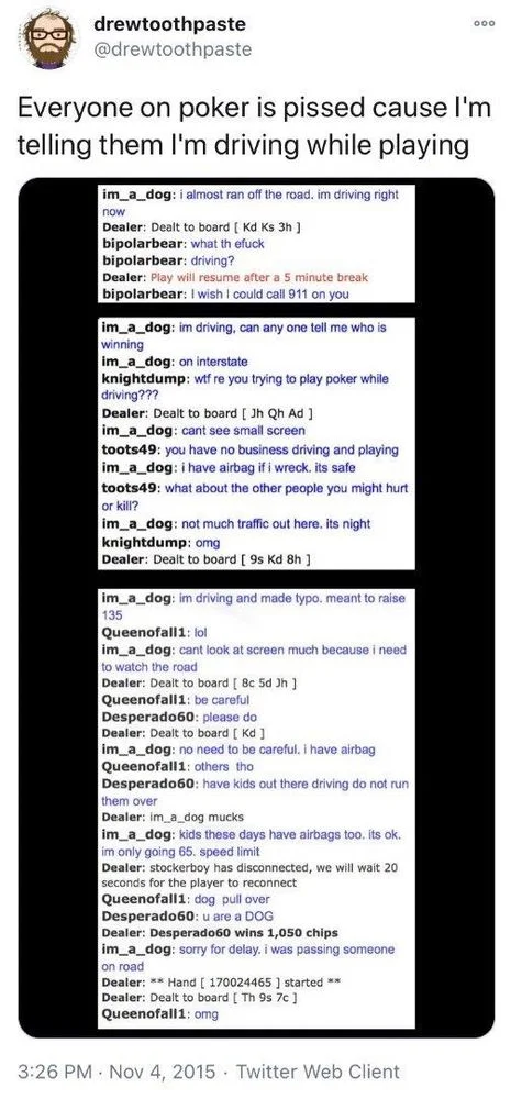 Everyone on poker is pissed cause I'm telling them I'm driving while playing


im_a_dog: i almost ran off the road, im driving right
now
Dealer: Dealt to board [ Kd Ks 3h ] bipolarbear: what th efuck bipolarbear: driving?
Dealer: Play will resume after a 5 minute break bipolarbear: I wish I could call 911 on you
im_a_dog: im driving, can any one tell me who is winning
im_a_dog: on interstate
knightdump: wtf re you trying to play poker while driving???
Dealer: Dealt to board [ Jh Qh Ad ] im_a_dog: cant see small screen
toots49: you have no business driving and playing
im_a_dog: i have airbag if i wreck. its safe
toots49: what about the other people you might hurt or kill?
im_a_dog: not much traffic out here. its night
knightdump: omg
Dealer: Dealt to board [ 9s Kd 8h ]
im_a_dog: im driving and made typo. meant to raise 135
Queenofall1: lol
im_a_dog: cant look at screen much because i need to watch the road
Dealer: Dealt to board [ 8c 5d Jh]
Queenofall1: be careful
Desperado60: please do
Dealer: Dealt to board [ Kd]
im_a_dog: no need to be careful. I have airbag
Queenofall1: others tho
Desperado60: have kids out there driving do not run them over
Dealer: im_a_dog mucks
im_a_dog: kids these days have airbags too. its ok.
im only going 65. speed limit
Dealer: stockerboy has disconnected, we will wait 20
seconds for the player to reconnect
Queenofall1: dog pull over
Desperado60: u are a DOG
Dealer: Desperado60 wins 1,050 chips
im_a_dog: sorry for delay. i was passing someone
on road
Dealer: ** Hand [ 170024465] started ** Dealer: Dealt to board [ Th 9s 7c ]
Queenofall1: omg