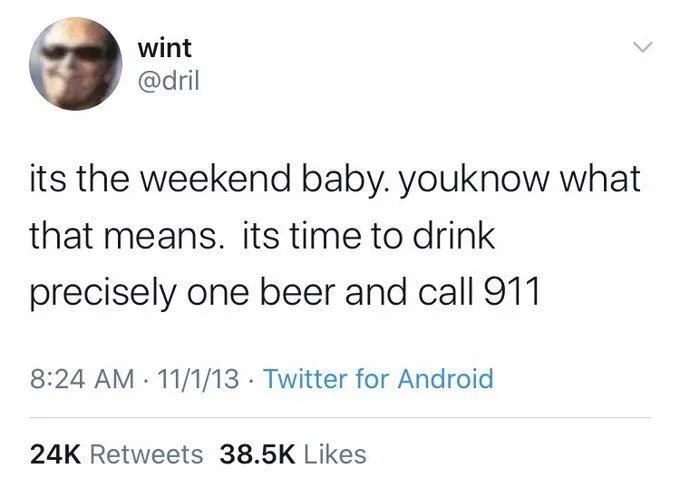 its the weekend baby. youknow what that means. its time to drink
precisely one beer and call 911